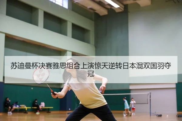 苏迪曼杯决赛雅思组合上演惊天逆转日本混双国羽夺冠
